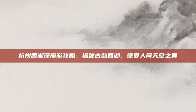 杭州西湖深度游攻略，探秘古韵西湖，感受人间天堂之美