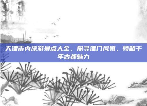 天津市内旅游景点大全，探寻津门风貌，领略千年古都魅力
