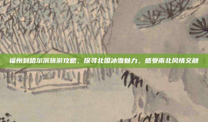 福州到哈尔滨旅游攻略，探寻北国冰雪魅力，感受南北风情交融