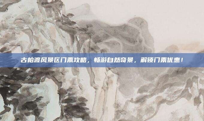 古柏渡风景区门票攻略,畅游自然奇景,解锁门票优惠!