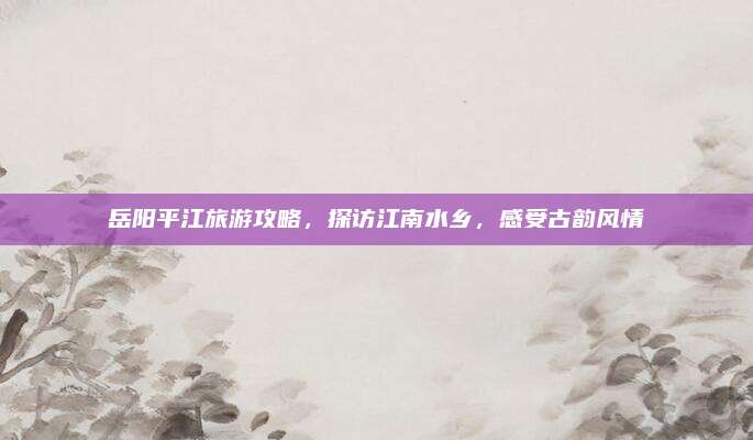 岳阳平江旅游攻略，探访江南水乡，感受古韵风情