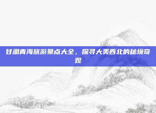 甘肃青海旅游景点大全，探寻大美西北的秘境奇观