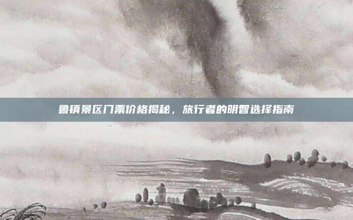 鲁镇景区门票价格揭秘，旅行者的明智选择指南