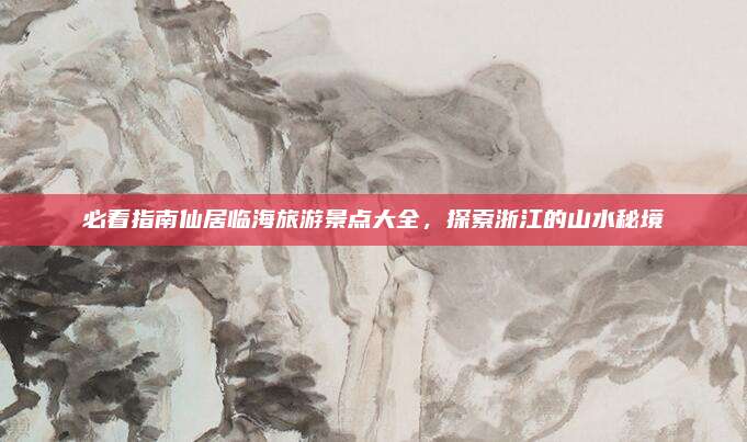 必看指南仙居临海旅游景点大全,探索浙江的山水秘境