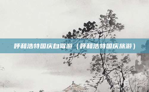 呼和浩特国庆自驾游（呼和浩特国庆旅游）