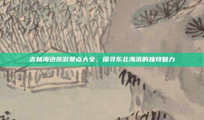 吉林海边旅游景点大全，探寻东北海滨的独特魅力