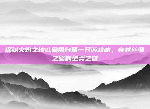 探秘火焰之地吐鲁番自驾一日游攻略,穿越丝绸之路的绝美之旅