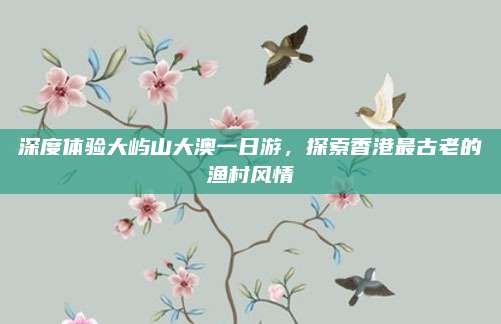 深度体验大屿山大澳一日游，探索香港最古老的渔村风情