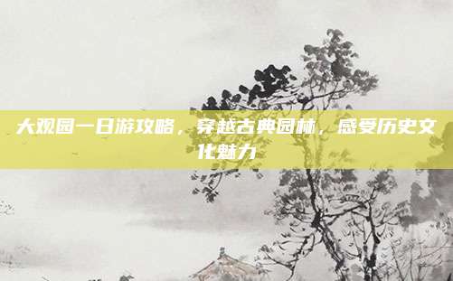大观园一日游攻略,穿越古典园林,感受历史文化魅力