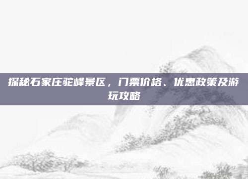 探秘石家庄驼峰景区，门票价格、优惠政策及游玩攻略