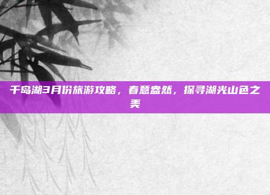 千岛湖3月份旅游攻略,春意盎然,探寻湖光山色之美