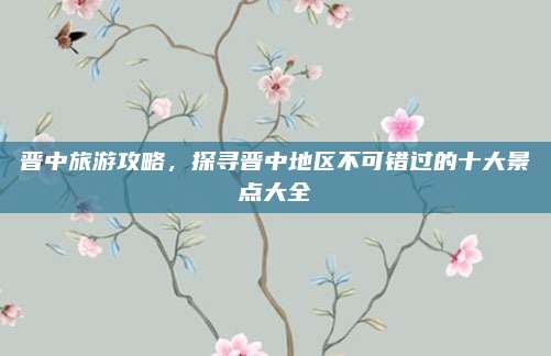 晋中旅游攻略，探寻晋中地区不可错过的十大景点大全