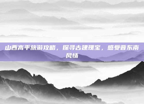 山西高平旅游攻略,探寻古建瑰宝,感受晋东南风情