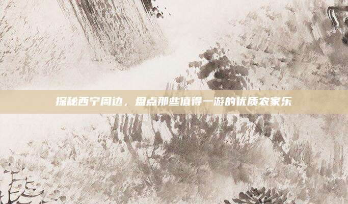 探秘西宁周边,盘点那些值得一游的优质农家乐