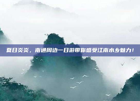 夏日炎炎,南通周边一日游带你感受江南水乡魅力!