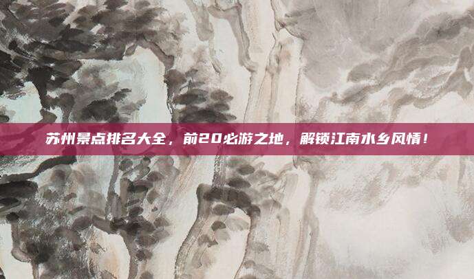 苏州景点排名大全，前20必游之地，解锁江南水乡风情！
