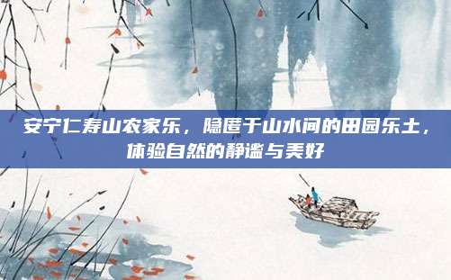 安宁仁寿山农家乐,隐匿于山水间的田园乐土,体验自然的静谧与美好