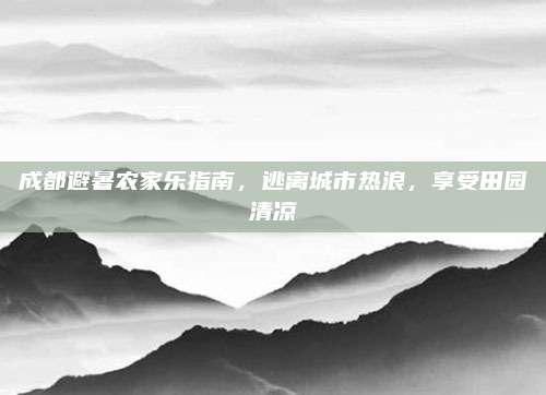 成都避暑农家乐指南,逃离城市热浪,享受田园清凉