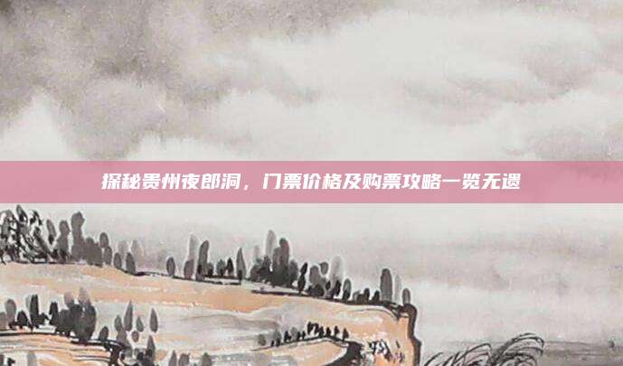 探秘贵州夜郎洞,门票价格及购票攻略一览无遗