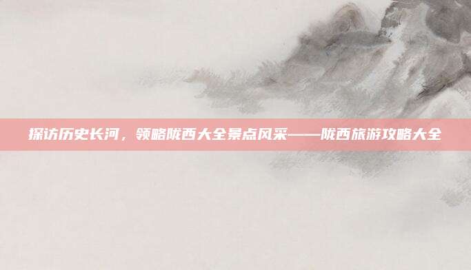 探访历史长河，领略陇西大全景点风采——陇西旅游攻略大全