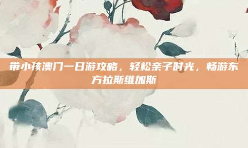 带小孩澳门一日游攻略,轻松亲子时光,畅游东方拉斯维加斯