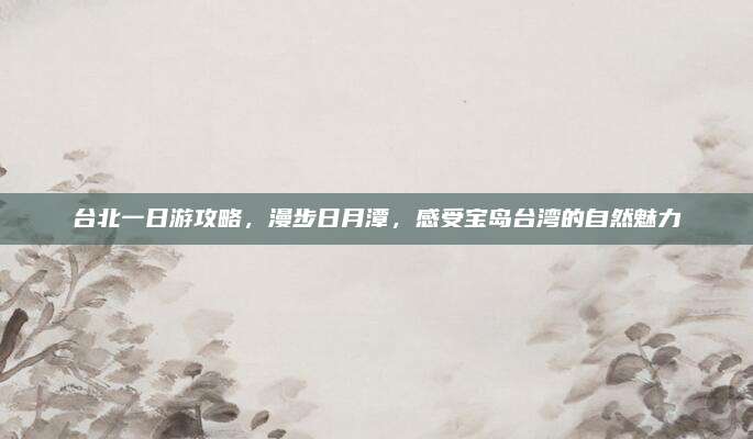 台北一日游攻略,漫步日月潭,感受宝岛台湾的自然魅力