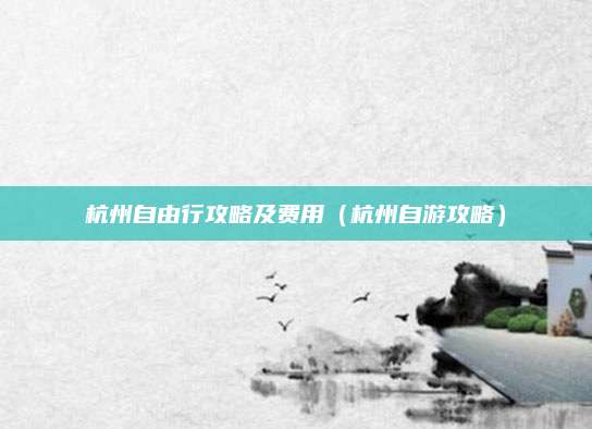杭州自由行攻略及费用(杭州自游攻略)