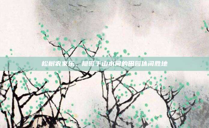 松树农家乐,隐匿于山水间的田园休闲胜地