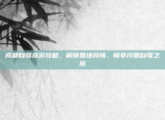 成都自驾旅游攻略,解锁蜀地风情,畅享川蜀自驾之旅
