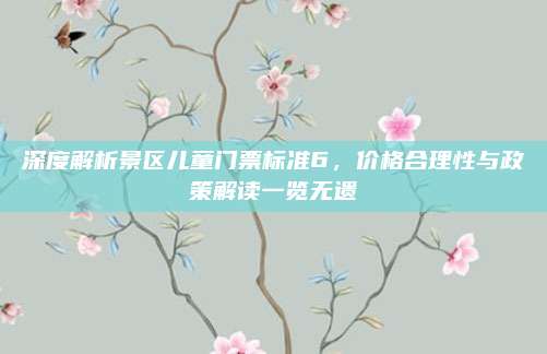 深度解析景区儿童门票标准6,价格合理性与政策解读一览无遗
