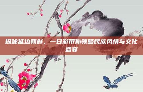 探秘延边朝鲜,一日游带你领略民族风情与文化盛宴