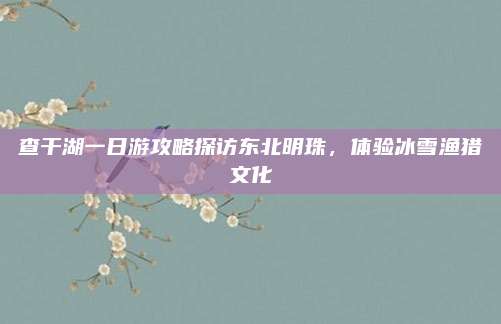 查干湖一日游攻略探访东北明珠,体验冰雪渔猎文化