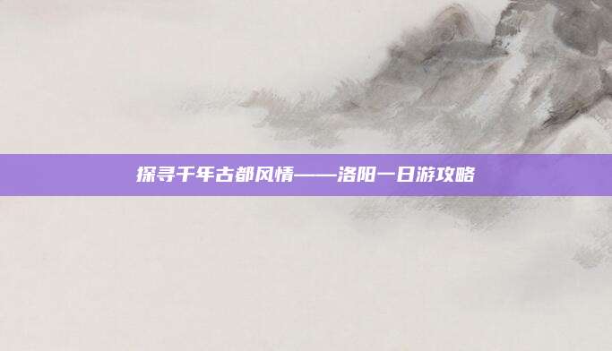 探寻千年古都风情——洛阳一日游攻略