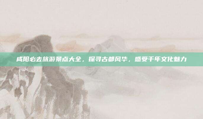 咸阳必去旅游景点大全，探寻古都风华，感受千年文化魅力