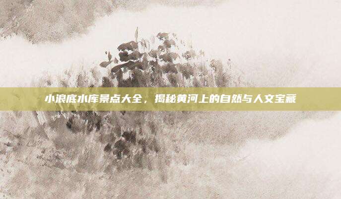 小浪底水库景点大全,揭秘黄河上的自然与人文宝藏