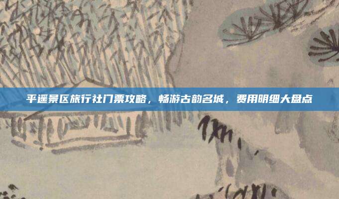 平遥景区旅行社门票攻略，畅游古韵名城，费用明细大盘点
