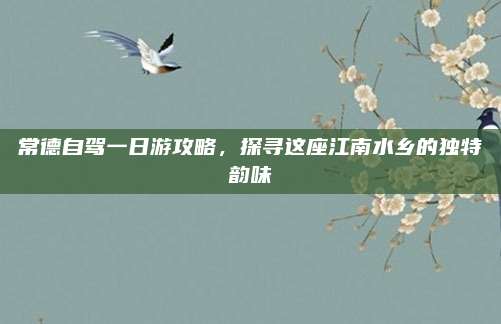 常德自驾一日游攻略，探寻这座江南水乡的独特韵味