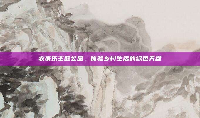 农家乐主题公园，体验乡村生活的绿色天堂