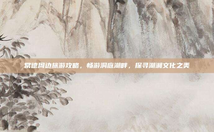 常德周边旅游攻略,畅游洞庭湖畔,探寻湖湘文化之美
