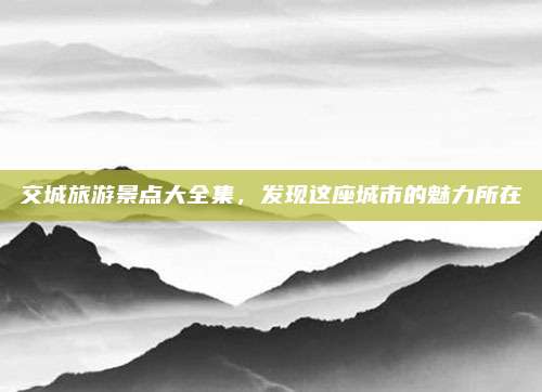 交城旅游景点大全集，发现这座城市的魅力所在
