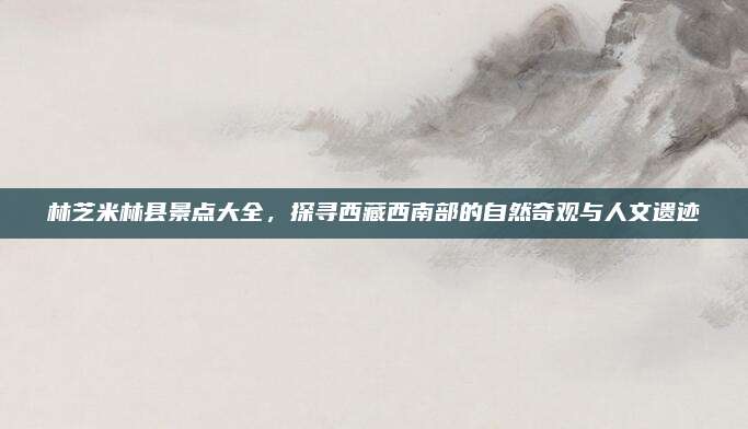 林芝米林县景点大全，探寻西藏西南部的自然奇观与人文遗迹