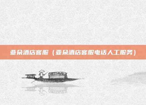 亚朵酒店客服（亚朵酒店客服电话人工服务）