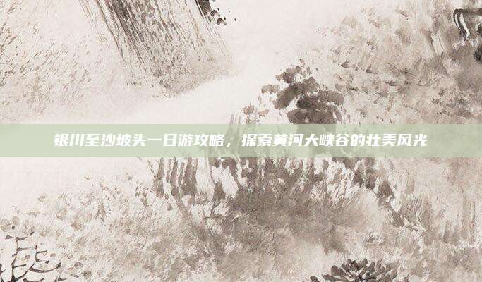 银川至沙坡头一日游攻略,探索黄河大峡谷的壮美风光