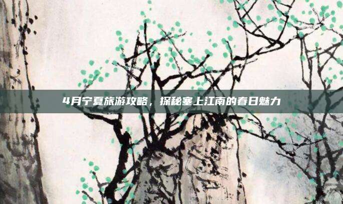 4月宁夏旅游攻略,探秘塞上江南的春日魅力