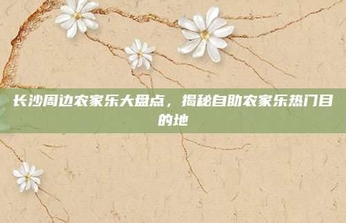 长沙周边农家乐大盘点，揭秘自助农家乐热门目的地