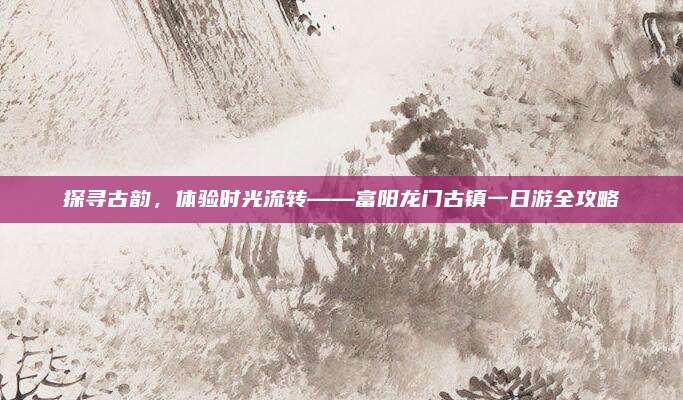 探寻古韵,体验时光流转——富阳龙门古镇一日游全攻略