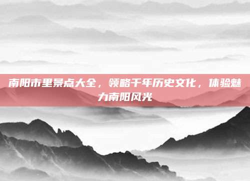 南阳市里景点大全,领略千年历史文化,体验魅力南阳风光