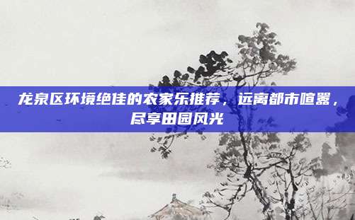 龙泉区环境绝佳的农家乐推荐,远离都市喧嚣,尽享田园风光