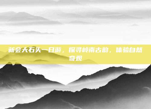 新会大石头一日游,探寻岭南古韵,体验自然奇观