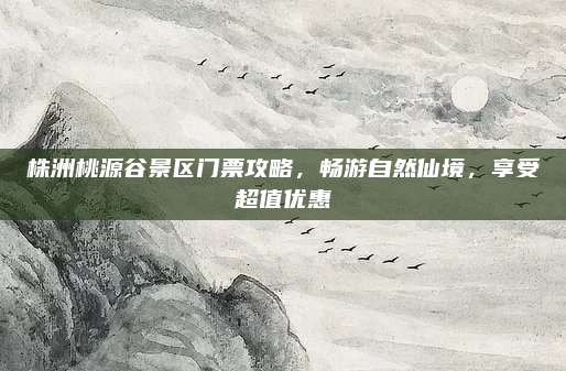 株洲桃源谷景区门票攻略,畅游自然仙境,享受超值优惠